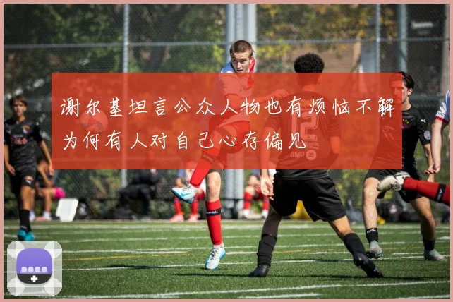 谢尔基坦言公众人物也有烦恼不解为何有人对自己心存偏见