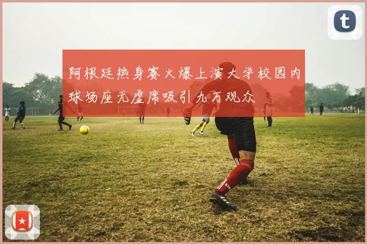 阿根廷热身赛火爆上演大学校园内球场座无虚席吸引九万观众