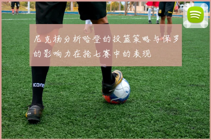 尼克杨分析哈登的投篮策略与保罗的影响力在抢七赛中的表现