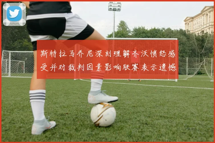 斯特拉马乔尼深刻理解齐沃愤怒感受并对裁判因素影响联赛表示遗憾