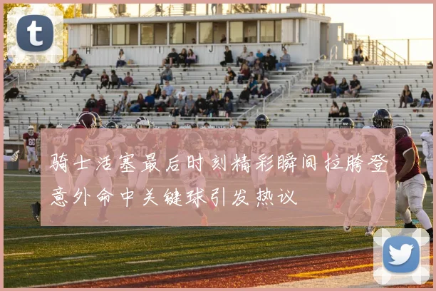 骑士活塞最后时刻精彩瞬间拉胯登意外命中关键球引发热议