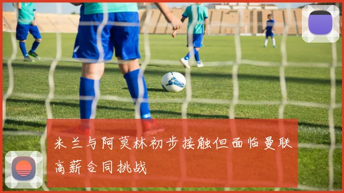 米兰与阿莫林初步接触但面临曼联高薪合同挑战