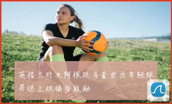 英格兰对决阿根廷马奎尔为年轻球员送上祝福与鼓励