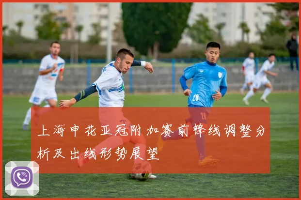 上海申花亚冠附加赛前锋线调整分析及出线形势展望