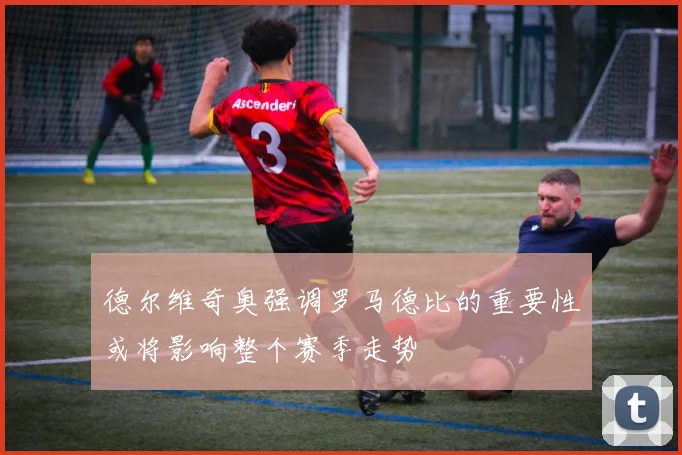 德尔维奇奥强调罗马德比的重要性或将影响整个赛季走势