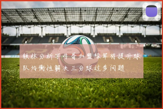 铁林分析字母哥加盟绿军将提升球队均衡性解决三分球过多问题