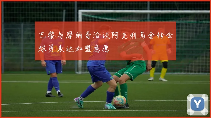 巴黎与摩纳哥洽谈阿克利乌舍转会球员表达加盟意愿