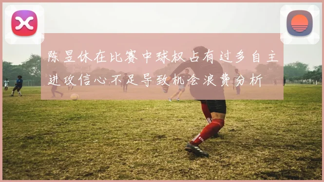 陈昱休在比赛中球权占有过多自主进攻信心不足导致机会浪费分析