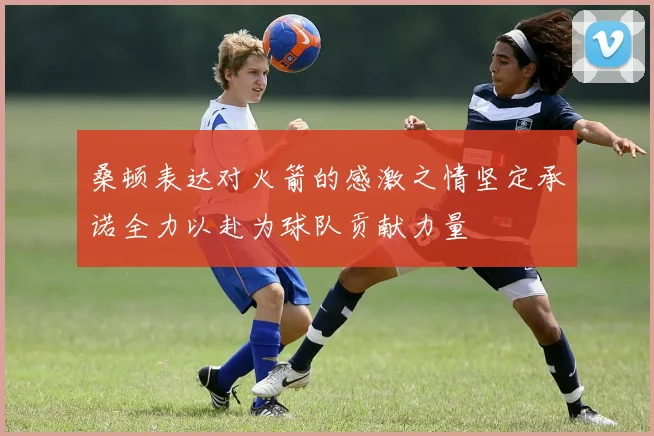 桑顿表达对火箭的感激之情坚定承诺全力以赴为球队贡献力量
