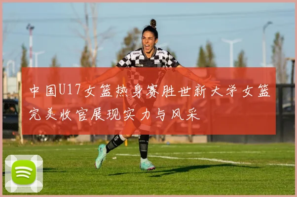 中国U17女篮热身赛胜世新大学女篮完美收官展现实力与风采