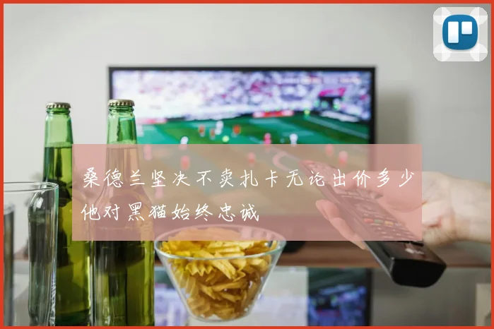 桑德兰坚决不卖扎卡无论出价多少他对黑猫始终忠诚