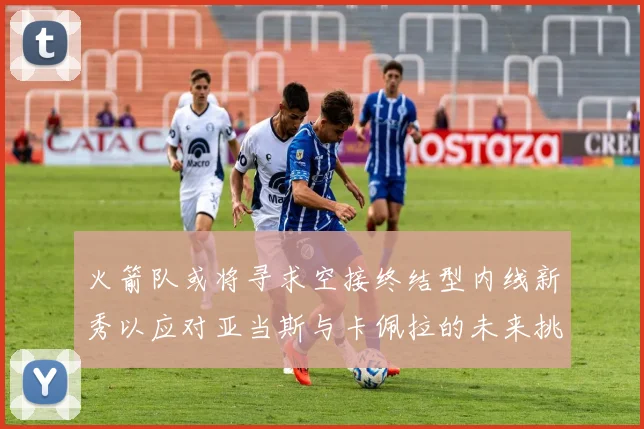 火箭队或将寻求空接终结型内线新秀以应对亚当斯与卡佩拉的未来挑战