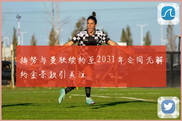 梅努与曼联续约至2031年合同无解约金条款引关注