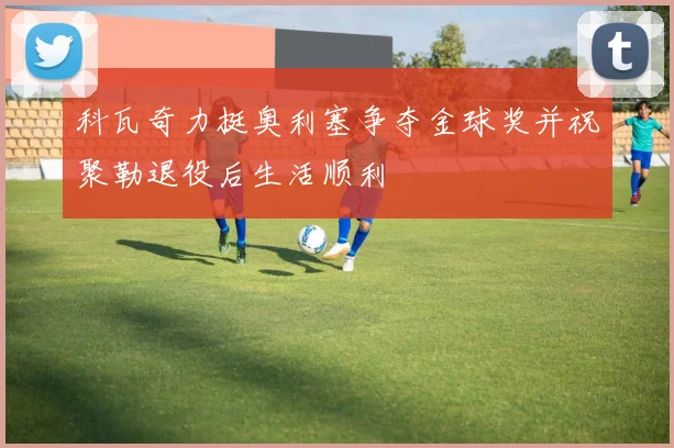科瓦奇力挺奥利塞争夺金球奖并祝聚勒退役后生活顺利