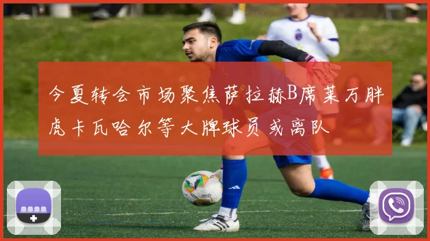 今夏转会市场聚焦萨拉赫B席莱万胖虎卡瓦哈尔等大牌球员或离队