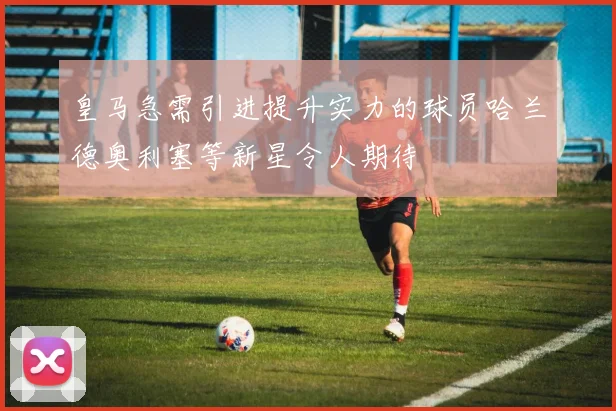 皇马急需引进提升实力的球员哈兰德奥利塞等新星令人期待