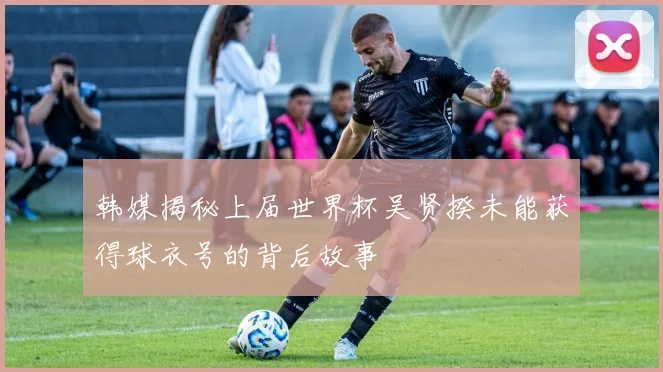 韩媒揭秘上届世界杯吴贤揆未能获得球衣号的背后故事