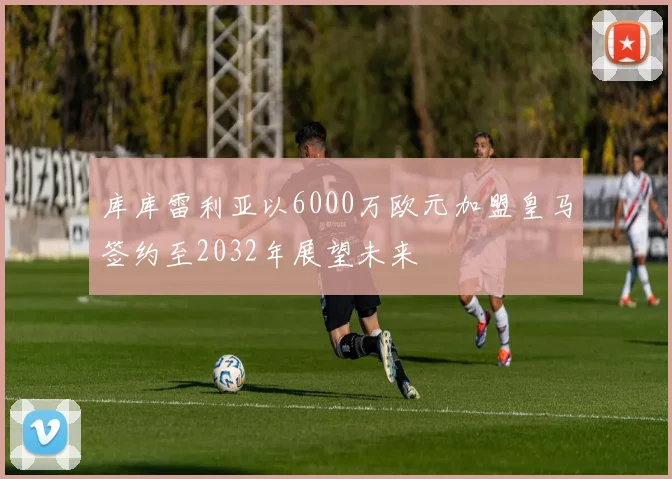 库库雷利亚以6000万欧元加盟皇马签约至2032年展望未来