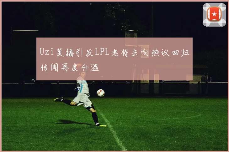 Uzi复播引发LPL老将去向热议回归传闻再度升温