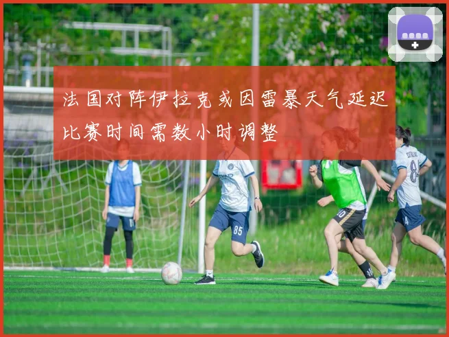 法国对阵伊拉克或因雷暴天气延迟比赛时间需数小时调整