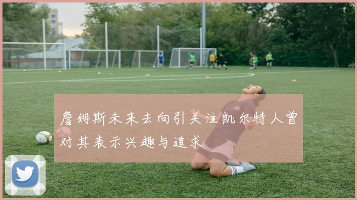 詹姆斯未来去向引关注凯尔特人曾对其表示兴趣与追求