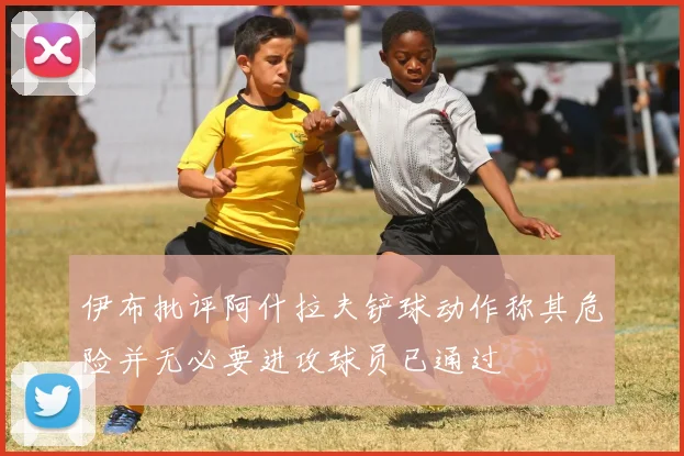 伊布批评阿什拉夫铲球动作称其危险并无必要进攻球员已通过