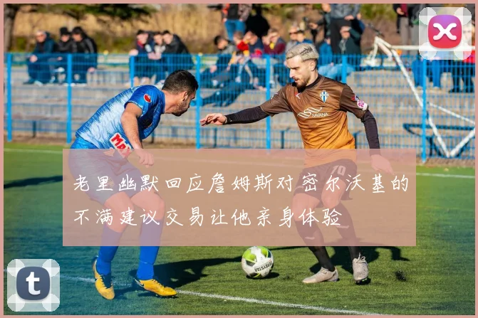 老里幽默回应詹姆斯对密尔沃基的不满建议交易让他亲身体验