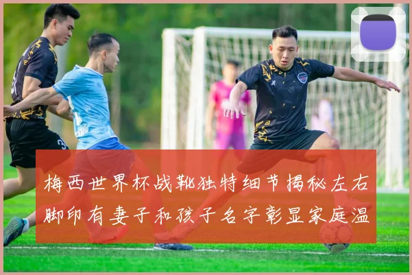 梅西世界杯战靴独特细节揭秘左右脚印有妻子和孩子名字彰显家庭温暖