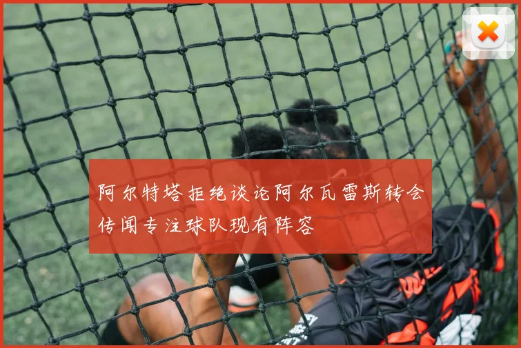 阿尔特塔拒绝谈论阿尔瓦雷斯转会传闻专注球队现有阵容