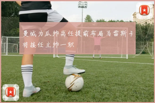 曼城为瓜帅离任提前布局马雷斯卡将接任主帅一职