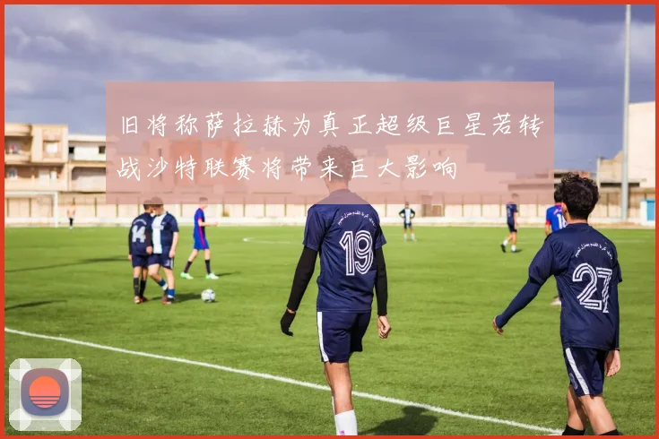 旧将称萨拉赫为真正超级巨星若转战沙特联赛将带来巨大影响
