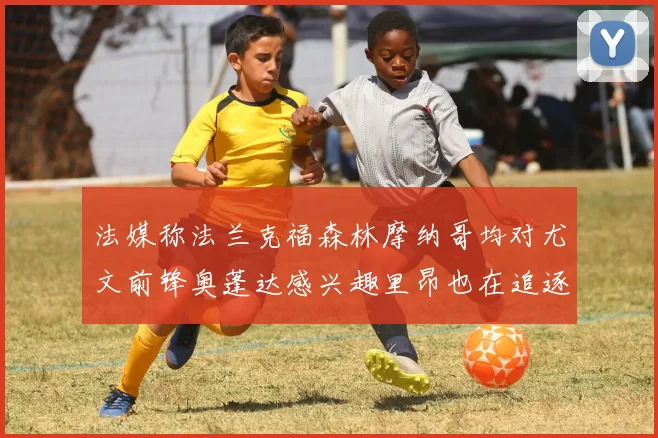 法媒称法兰克福森林摩纳哥均对尤文前锋奥蓬达感兴趣里昂也在追逐他